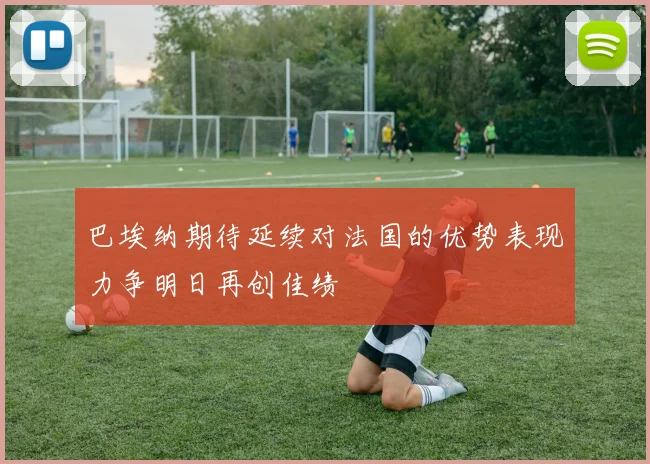 巴埃纳期待延续对法国的优势表现力争明日再创佳绩