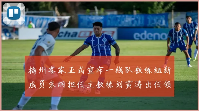 梅州客家正式宣布一线队教练组新成员朱炯担任主教练刘寅涛出任领队