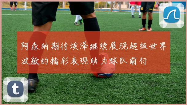 阿森纳期待埃泽继续展现超级世界波般的精彩表现助力球队前行