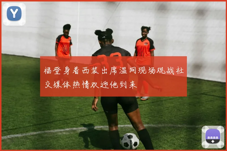 福登身着西装出席温网现场观战社交媒体热情欢迎他到来