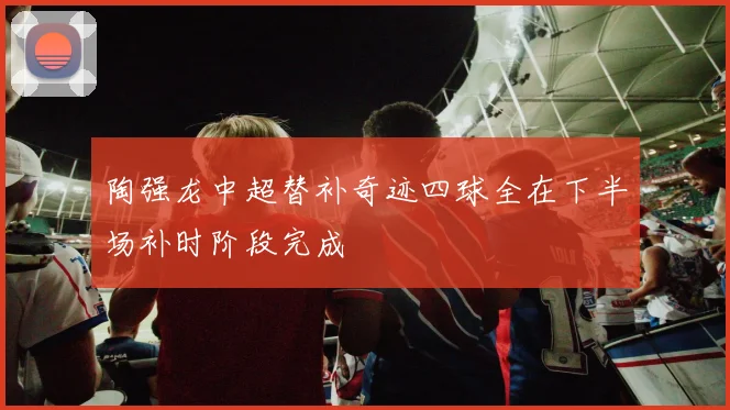 陶强龙中超替补奇迹四球全在下半场补时阶段完成