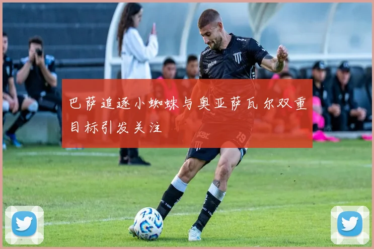巴萨追逐小蜘蛛与奥亚萨瓦尔双重目标引发关注