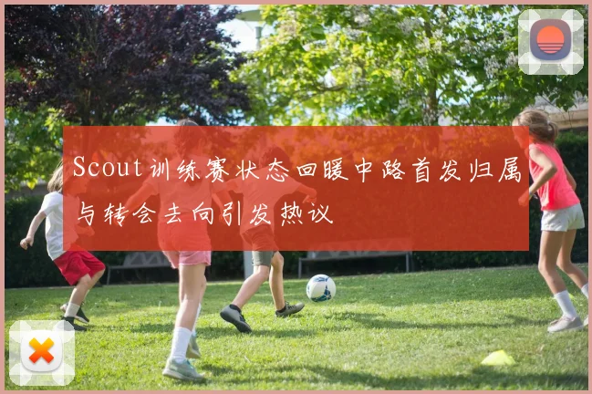 Scout训练赛状态回暖中路首发归属与转会去向引发热议
