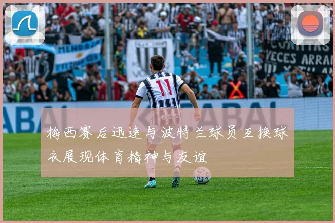 梅西赛后迅速与波特兰球员互换球衣展现体育精神与友谊