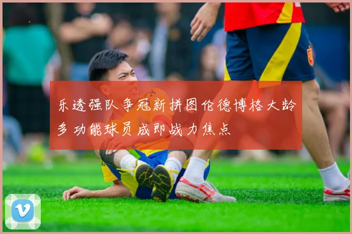 乐透强队争冠新拼图伦德博格大龄多功能球员成即战力焦点