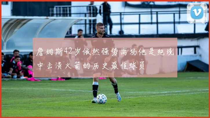 詹姆斯42岁依然强势离场他是绝境中击溃火箭的历史最佳球员