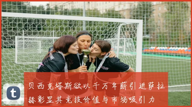 贝西克塔斯欲以千万年薪引进萨拉赫彰显其竞技价值与市场吸引力