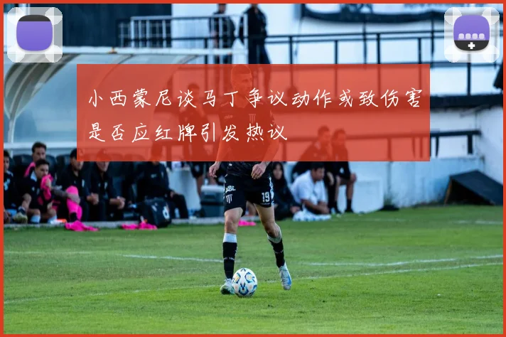 小西蒙尼谈马丁争议动作或致伤害是否应红牌引发热议