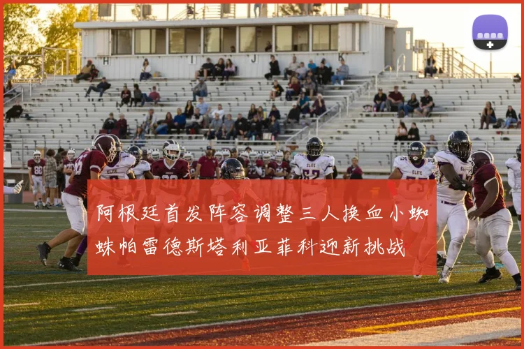 阿根廷首发阵容调整三人换血小蜘蛛帕雷德斯塔利亚菲科迎新挑战