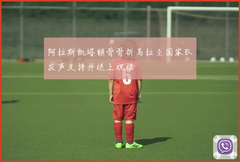 阿拉斯凯塔锁骨骨折乌拉圭国家队发声支持并送上祝福