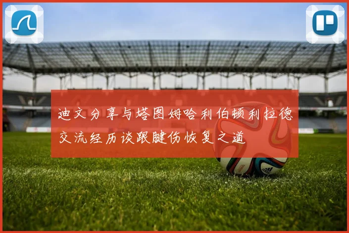 迪文分享与塔图姆哈利伯顿利拉德交流经历谈跟腱伤恢复之道