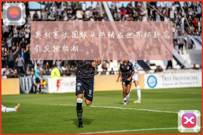 奥利塞法国球衣热销成世界杯新宠引发抢购潮