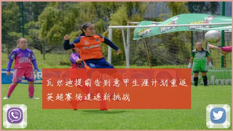 瓦尔迪提前告别意甲生涯计划重返英超赛场追逐新挑战