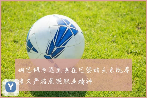 姆巴佩与恩里克在巴黎的关系既尊重又严格展现职业精神