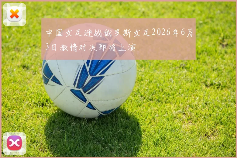 中国女足迎战俄罗斯女足2026年6月3日激情对决即将上演
