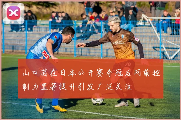 山口茜在日本公开赛夺冠后网前控制力显著提升引发广泛关注