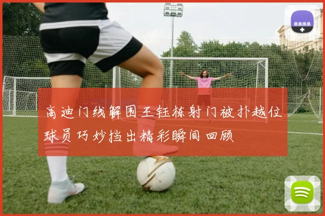 高迪门线解围王钰栋射门被扑越位球员巧妙挡出精彩瞬间回顾
