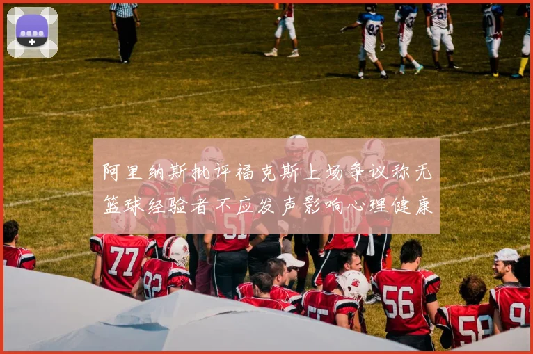 阿里纳斯批评福克斯上场争议称无篮球经验者不应发声影响心理健康