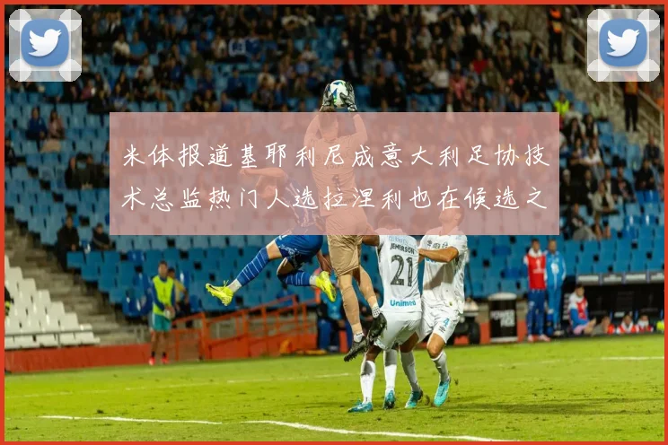 米体报道基耶利尼成意大利足协技术总监热门人选拉涅利也在候选之中
