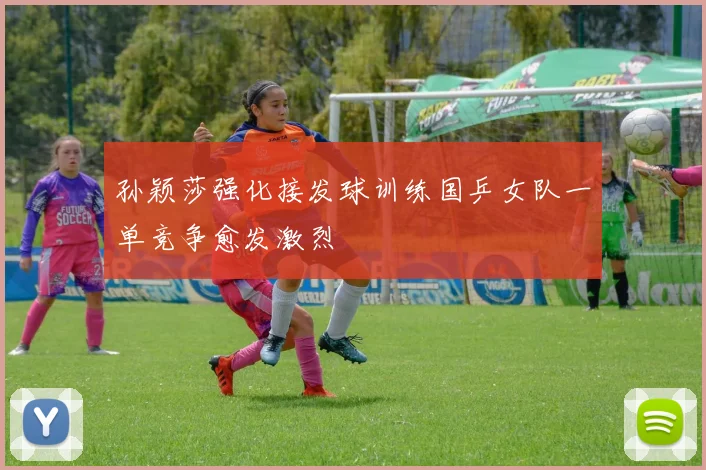孙颖莎强化接发球训练国乒女队一单竞争愈发激烈