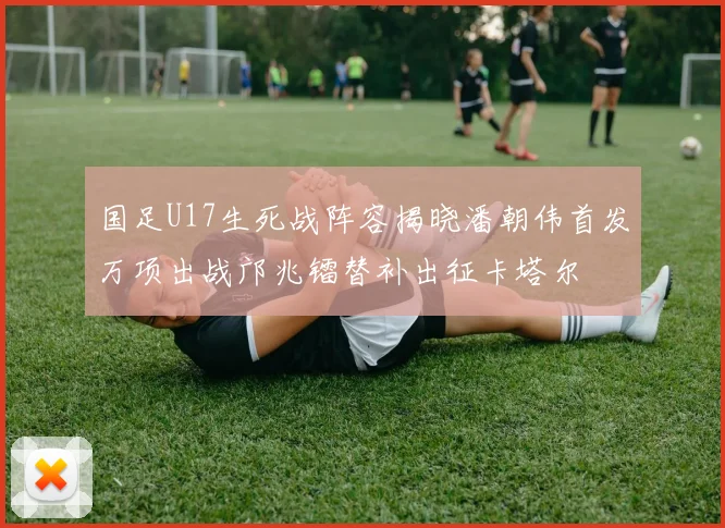 国足U17生死战阵容揭晓潘朝伟首发万项出战邝兆镭替补出征卡塔尔