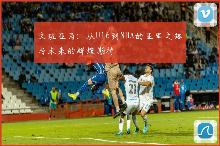 文班亚马：从U16到NBA的亚军之路与未来的辉煌期待