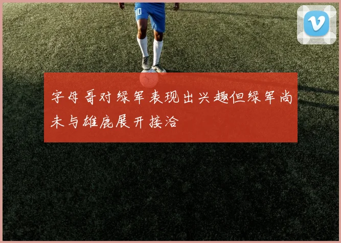 字母哥对绿军表现出兴趣但绿军尚未与雄鹿展开接洽